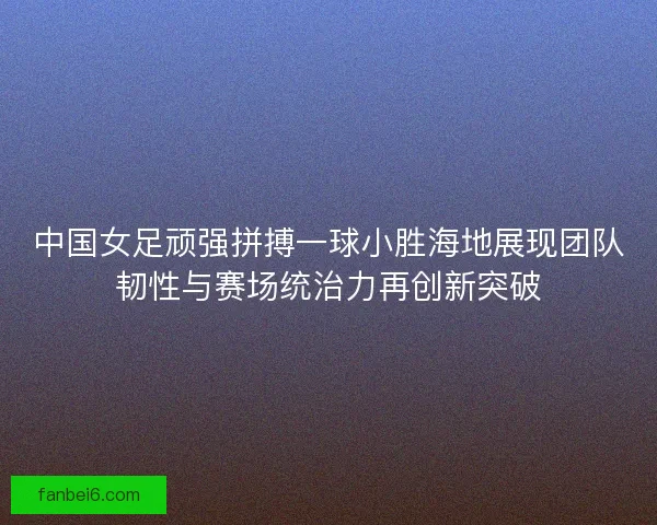 中国女足顽强拼搏一球小胜海地展现团队韧性与赛场统治力再创新突破