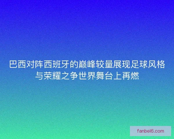 巴西对阵西班牙的巅峰较量展现足球风格与荣耀之争世界舞台上再燃
