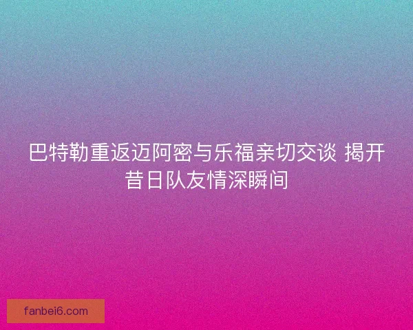 巴特勒重返迈阿密与乐福亲切交谈 揭开昔日队友情深瞬间