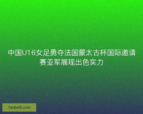 中国U16女足勇夺法国蒙太古杯国际邀请赛亚军展现出色实力