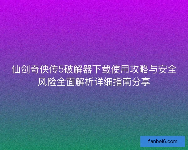 仙剑奇侠传5破解器下载使用攻略与安全风险全面解析详细指南分享