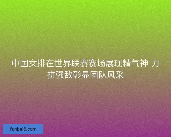 中国女排在世界联赛赛场展现精气神 力拼强敌彰显团队风采