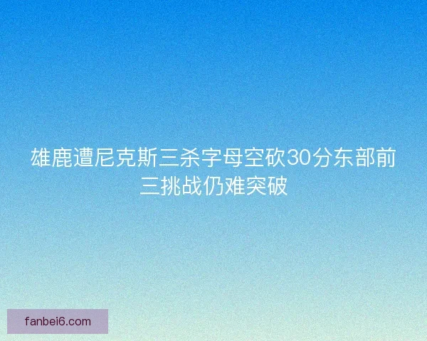 雄鹿遭尼克斯三杀字母空砍30分东部前三挑战仍难突破